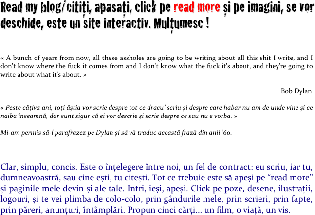 Read my blog/citiți, apasați, click pe read more și pe imagini, se vor deschide, este un site interactiv. Mulțumesc !

« A bunch of years from now, all these assholes are going to be writing about all this shit I write, and I don't know where the fuck it comes from and I don't know what the fuck it's about, and they're going to write about what it's about. »

                                                                                                                                                                    Bob Dylan

« Peste câțiva ani, toți ăștia vor scrie despre tot ce dracu’ scriu și despre care habar nu am de unde vine și ce naiba înseamnă, dar sunt sigur că ei vor descrie și scrie despre ce sau nu e vorba. »

Mi-am permis să-l parafrazez pe Dylan și să vă traduc această frază din anii ’60.



Clar, simplu, concis. Este o înțelegere între noi, un fel de contract: eu scriu, iar tu, dumneavoastră, sau cine ești, tu citești. Tot ce trebuie este să apeși pe “read more” și paginile mele devin și ale tale. Intri, ieși, apeși. Click pe poze, desene, ilustrații, logouri, și te vei plimba de colo-colo, prin gândurile mele, prin scrieri, prin fapte, prin păreri, anunțuri, întâmplări. Propun cinci cărți... un film, o viață, un vis.
