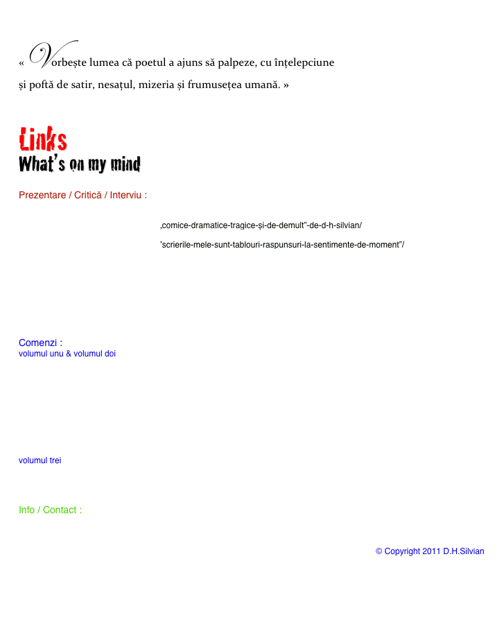 
«Vorbește lumea că poetul a ajuns să palpeze, cu înțelepciune                                                                și poftă de satir, nesațul, mizeria și frumusețea umană. »

Links
What’s on my mind

Prezentare / Critică / Interviu :
http://www.agentiadecarte.ro/2010/12/“memoriile-unui-narod-tembel-betie-sufleteasca”-si-“memoriile-unui-narod-tembel-–-la-rascruce-de-suflete”-de-d-h-silvian/
http://www.agentiadecarte.ro/2012/05/„comice-dramatice-tragice-și-de-demult”-de-d-h-silvian/
http://www.agentiadecarte.ro/2012/10/rendez-vous-cu-scriitorul-d-h-silvian/
http://www.agentiadecarte.ro/2012/12/”scrierile-mele-sunt-tablouri-raspunsuri-la-sentimente-de-moment”/
http://www.asiiromani.com/sens-giratoriu/8214-apariie-editorial-inedit-la-cluj-napoca.html
http://www.asiiromani.com/exclusiv/9285-in-ateptarea-recunoaterii-ca-artist-interviu-cu-poetul-dh-silvian-din-canada.html
http://www.asiiromani.com/sens-giratoriu/12503-semnal-editorial-comice-dramatice-tragice-si-de-demult-versuri-dh-silvian-bucuresti-tracus-arte-2011-336-p.html
http://www.asiiromani.com/sens-giratoriu/13630-semnal-editorial.html
http://www.asiiromani.com/sens-giratoriu/14912-picaturi-volumul-cinci-2012-editie-de-autorn-dh-silvian.html
http://www.operascrisa.ro/poscard-opera/mandat-top-opera/d-h-silvian/
http://www.tracusarte.ro/?s=d.h.+silvian

Comenzi :
volumul unu & volumul doi
http://books.corect.com/ro/categorii/autori/silviandh
http://daciaxxi.ro/colectii?page=shop.browse&category_id=533
http://librarie.carturesti.ro/cauta/255025/autor/d-h-silvian/
http://www.librarie.net/autor/63161/d-h-silvian
http://www.librariaeminescu.ro/isbn/606-8256-38-2/D-H-Silvian__Memoriile-unui-narod-tembel-vol-I-Betie-sufleteasca
http://www.librariaeminescu.ro/isbn/606-8256-39-9/D-H-Silvian__Memoriile-unui-narod-tembel-vil-II-La-rascruce-de-suflete
http://www.piata-cartii.ro/librarie-carte.php?page=autor&autor=D.H.%20Silvian
http://www.librarie.net/carti/164429/Memoriile-unui-narod-tembel-Editie-sufleteasca-rascruce-suflete-volume-
http://www.librariaromanilor.com/Vezi-toate-produsele-din-magazin.html?author_id=1823

volumul trei
http://www.tracusarte.ro/?p=460
http://www.edituratracusarte.ro/magazin/detalii/d_h_silvian
http://www.buybooks.ro/comice-dramatice-tragice-de-de/comice-dramatice-tragice-de-de.html

Info / Contact :
d.h.silvian@me.com                                                                                                                        

http://dhsilvian.blogspot.ca/
https://plus.google.com/108578391954746013029/posts                                                    © Copyright 2011 D.H.Silvian